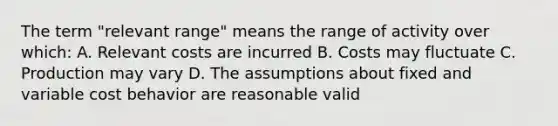 The term "relevant range" means the range of activity over which: A. Relevant costs are incurred B. Costs may fluctuate C. Production may vary D. The assumptions about fixed and variable <a href='https://www.questionai.com/knowledge/kfOPnf7j39-cost-behavior' class='anchor-knowledge'>cost behavior</a> are reasonable valid