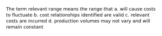 The term relevant range means the range that a. will cause costs to fluctuate b. cost relationships identified are valid c. relevant costs are incurred d. production volumes may not vary and will remain constant