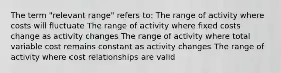 The term "relevant range" refers to: The range of activity where costs will fluctuate The range of activity where fixed costs change as activity changes The range of activity where total variable cost remains constant as activity changes The range of activity where cost relationships are valid