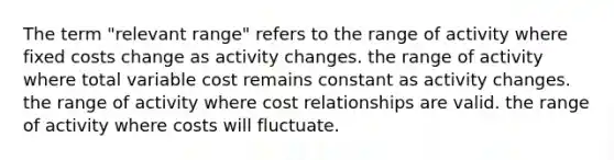 The term "relevant range" refers to the range of activity where fixed costs change as activity changes. the range of activity where total variable cost remains constant as activity changes. the range of activity where cost relationships are valid. the range of activity where costs will fluctuate.