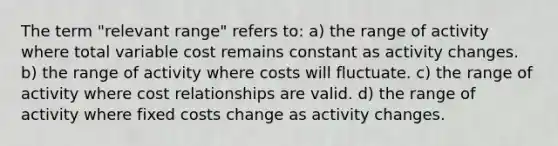 The term "relevant range" refers to: a) the range of activity where total variable cost remains constant as activity changes. b) the range of activity where costs will fluctuate. c) the range of activity where cost relationships are valid. d) the range of activity where fixed costs change as activity changes.