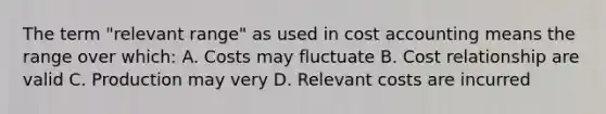 The term "relevant range" as used in cost accounting means the range over which: A. Costs may fluctuate B. Cost relationship are valid C. Production may very D. Relevant costs are incurred