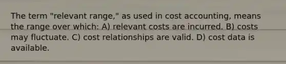 The term "relevant range," as used in cost accounting, means the range over which: A) relevant costs are incurred. B) costs may fluctuate. C) cost relationships are valid. D) cost data is available.