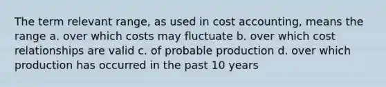 The term relevant range, as used in cost accounting, means the range a. over which costs may fluctuate b. over which cost relationships are valid c. of probable production d. over which production has occurred in the past 10 years