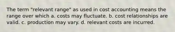 The term "relevant range" as used in cost accounting means the range over which a. costs may fluctuate. b. cost relationships are valid. c. production may vary. d. relevant costs are incurred.