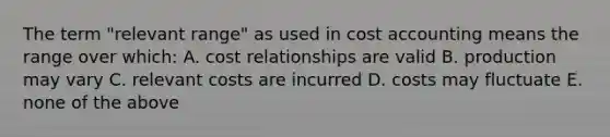 The term "relevant range" as used in cost accounting means the range over which: A. cost relationships are valid B. production may vary C. relevant costs are incurred D. costs may fluctuate E. none of the above