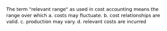 The term "relevant range" as used in cost accounting means the range over which a. costs may fluctuate. b. cost relationships are valid. c. production may vary. d. relevant costs are incurred