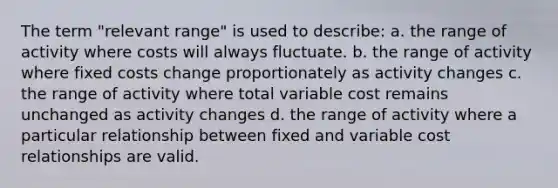 The term "relevant range" is used to describe: a. the range of activity where costs will always fluctuate. b. the range of activity where fixed costs change proportionately as activity changes c. the range of activity where total variable cost remains unchanged as activity changes d. the range of activity where a particular relationship between fixed and variable cost relationships are valid.