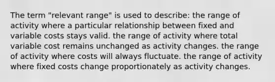 The term "relevant range" is used to describe: the range of activity where a particular relationship between fixed and variable costs stays valid. the range of activity where total variable cost remains unchanged as activity changes. the range of activity where costs will always fluctuate. the range of activity where fixed costs change proportionately as activity changes.