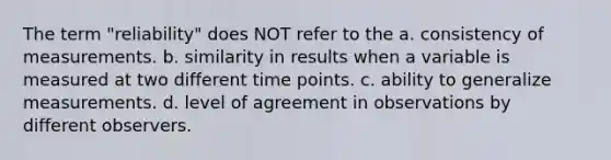 The term "reliability" does NOT refer to the a. consistency of measurements. b. similarity in results when a variable is measured at two different time points. c. ability to generalize measurements. d. level of agreement in observations by different observers.