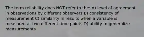 The term reliability does NOT refer to the: A) level of agreement in observations by different observers B) consistency of measurement C) similarity in results when a variable is measured at two different time points D) ability to generalize measurements