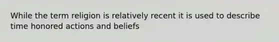 While the term religion is relatively recent it is used to describe time honored actions and beliefs