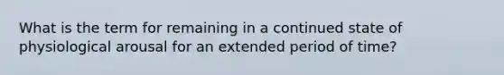 What is the term for remaining in a continued state of physiological arousal for an extended period of time?