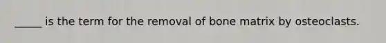 _____ is the term for the removal of bone matrix by osteoclasts.