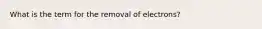 What is the term for the removal of electrons?