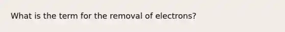 What is the term for the removal of electrons?