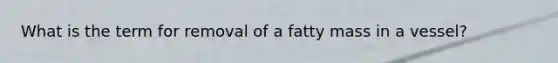 What is the term for removal of a fatty mass in a vessel?