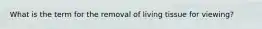 What is the term for the removal of living tissue for viewing?