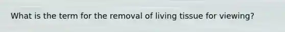 What is the term for the removal of living tissue for viewing?