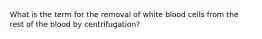 What is the term for the removal of white blood cells from the rest of the blood by centrifugation?