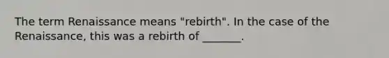 The term Renaissance means "rebirth". In the case of the Renaissance, this was a rebirth of _______.