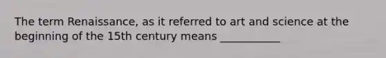 The term Renaissance, as it referred to art and science at the beginning of the 15th century means ___________