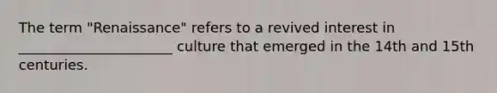The term "Renaissance" refers to a revived interest in ______________________ culture that emerged in the 14th and 15th centuries.
