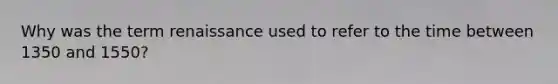 Why was the term renaissance used to refer to the time between 1350 and 1550?