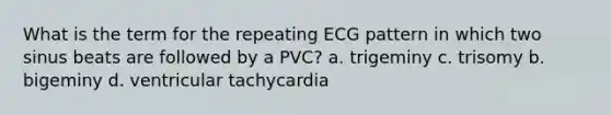 What is the term for the repeating ECG pattern in which two sinus beats are followed by a PVC? a. trigeminy c. trisomy b. bigeminy d. ventricular tachycardia