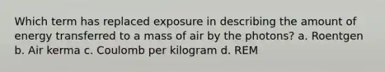 Which term has replaced exposure in describing the amount of energy transferred to a mass of air by the photons? a. Roentgen b. Air kerma c. Coulomb per kilogram d. REM