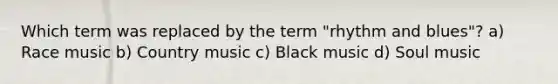 Which term was replaced by the term "rhythm and blues"? a) Race music b) Country music c) Black music d) Soul music
