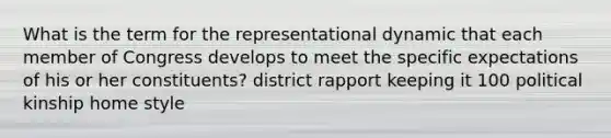 What is the term for the representational dynamic that each member of Congress develops to meet the specific expectations of his or her constituents? district rapport keeping it 100 political kinship home style