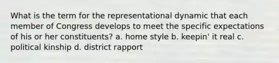 What is the term for the representational dynamic that each member of Congress develops to meet the specific expectations of his or her constituents? a. home style b. keepin' it real c. political kinship d. district rapport