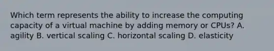 Which term represents the ability to increase the computing capacity of a virtual machine by adding memory or CPUs? A. agility B. vertical scaling C. horizontal scaling D. elasticity