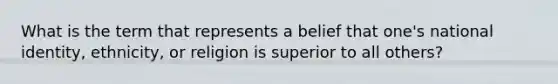 What is the term that represents a belief that one's national identity, ethnicity, or religion is superior to all others?