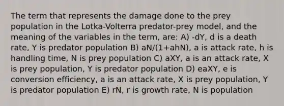 The term that represents the damage done to the prey population in the Lotka-Volterra predator-prey model, and the meaning of the variables in the term, are: A) -dY, d is a death rate, Y is predator population B) aN/(1+ahN), a is attack rate, h is handling time, N is prey population C) aXY, a is an attack rate, X is prey population, Y is predator population D) eaXY, e is conversion efficiency, a is an attack rate, X is prey population, Y is predator population E) rN, r is growth rate, N is population