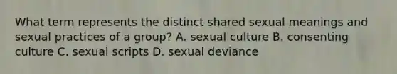 What term represents the distinct shared sexual meanings and sexual practices of a group? A. sexual culture B. consenting culture C. sexual scripts D. sexual deviance