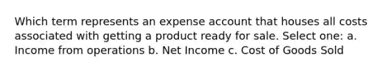 Which term represents an expense account that houses all costs associated with getting a product ready for sale. Select one: a. Income from operations b. Net Income c. Cost of Goods Sold