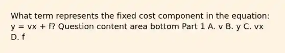 What term represents the fixed cost component in the​ equation: y​ = vx​ + f? Question content area bottom Part 1 A. v B. y C. vx D. f