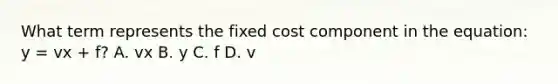 What term represents the fixed cost component in the​ equation: y​ = vx​ + f? A. vx B. y C. f D. v