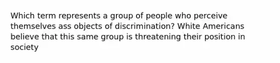 Which term represents a group of people who perceive themselves ass objects of discrimination? White Americans believe that this same group is threatening their position in society