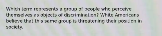 Which term represents a group of people who perceive themselves as objects of discrimination? White Americans believe that this same group is threatening their position in society.