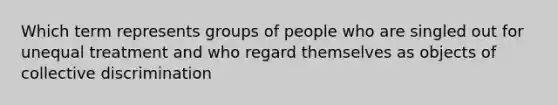 Which term represents groups of people who are singled out for unequal treatment and who regard themselves as objects of collective discrimination