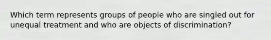 Which term represents groups of people who are singled out for unequal treatment and who are objects of discrimination?