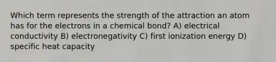 Which term represents the strength of the attraction an atom has for the electrons in a chemical bond? A) electrical conductivity B) electronegativity C) first ionization energy D) specific heat capacity