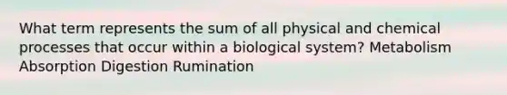 What term represents the sum of all physical and chemical processes that occur within a biological system? Metabolism Absorption Digestion Rumination