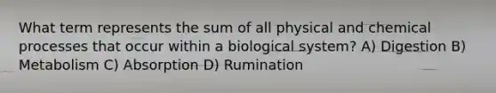 What term represents the sum of all physical and chemical processes that occur within a biological system? A) Digestion B) Metabolism C) Absorption D) Rumination