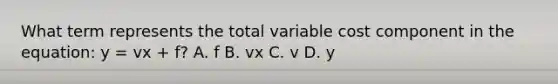 What term represents the total variable cost component in the​ equation: y​ = vx​ + f? A. f B. vx C. v D. y