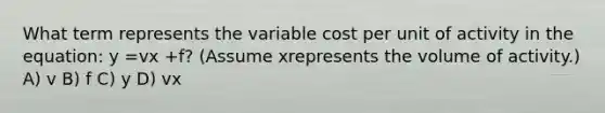 What term represents the variable cost per unit of activity in the equation: y =vx +f? (Assume xrepresents the volume of activity.) A) v B) f C) y D) vx