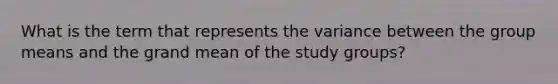 What is the term that represents the variance between the group means and the grand mean of the study groups?